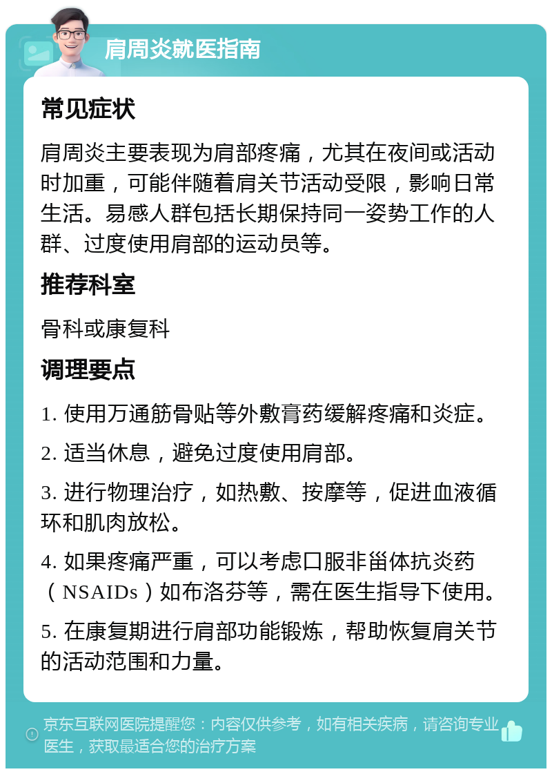 肩周炎就医指南 常见症状 肩周炎主要表现为肩部疼痛，尤其在夜间或活动时加重，可能伴随着肩关节活动受限，影响日常生活。易感人群包括长期保持同一姿势工作的人群、过度使用肩部的运动员等。 推荐科室 骨科或康复科 调理要点 1. 使用万通筋骨贴等外敷膏药缓解疼痛和炎症。 2. 适当休息，避免过度使用肩部。 3. 进行物理治疗，如热敷、按摩等，促进血液循环和肌肉放松。 4. 如果疼痛严重，可以考虑口服非甾体抗炎药（NSAIDs）如布洛芬等，需在医生指导下使用。 5. 在康复期进行肩部功能锻炼，帮助恢复肩关节的活动范围和力量。