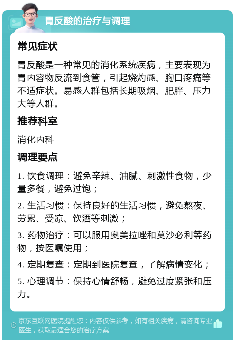 胃反酸的治疗与调理 常见症状 胃反酸是一种常见的消化系统疾病，主要表现为胃内容物反流到食管，引起烧灼感、胸口疼痛等不适症状。易感人群包括长期吸烟、肥胖、压力大等人群。 推荐科室 消化内科 调理要点 1. 饮食调理：避免辛辣、油腻、刺激性食物，少量多餐，避免过饱； 2. 生活习惯：保持良好的生活习惯，避免熬夜、劳累、受凉、饮酒等刺激； 3. 药物治疗：可以服用奥美拉唑和莫沙必利等药物，按医嘱使用； 4. 定期复查：定期到医院复查，了解病情变化； 5. 心理调节：保持心情舒畅，避免过度紧张和压力。