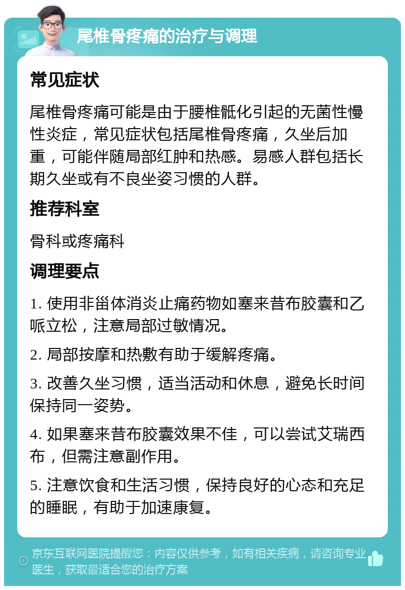 尾椎骨疼痛的治疗与调理 常见症状 尾椎骨疼痛可能是由于腰椎骶化引起的无菌性慢性炎症，常见症状包括尾椎骨疼痛，久坐后加重，可能伴随局部红肿和热感。易感人群包括长期久坐或有不良坐姿习惯的人群。 推荐科室 骨科或疼痛科 调理要点 1. 使用非甾体消炎止痛药物如塞来昔布胶囊和乙哌立松，注意局部过敏情况。 2. 局部按摩和热敷有助于缓解疼痛。 3. 改善久坐习惯，适当活动和休息，避免长时间保持同一姿势。 4. 如果塞来昔布胶囊效果不佳，可以尝试艾瑞西布，但需注意副作用。 5. 注意饮食和生活习惯，保持良好的心态和充足的睡眠，有助于加速康复。