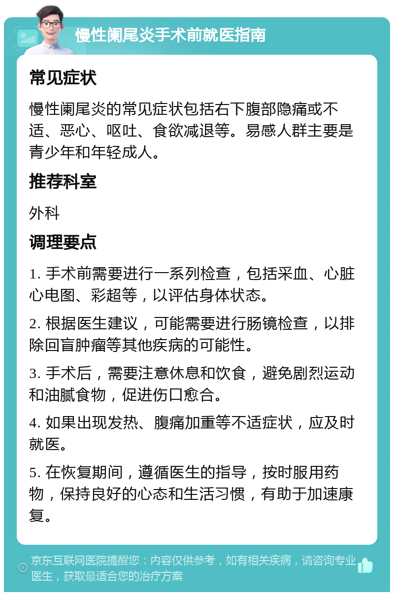 慢性阑尾炎手术前就医指南 常见症状 慢性阑尾炎的常见症状包括右下腹部隐痛或不适、恶心、呕吐、食欲减退等。易感人群主要是青少年和年轻成人。 推荐科室 外科 调理要点 1. 手术前需要进行一系列检查，包括采血、心脏心电图、彩超等，以评估身体状态。 2. 根据医生建议，可能需要进行肠镜检查，以排除回盲肿瘤等其他疾病的可能性。 3. 手术后，需要注意休息和饮食，避免剧烈运动和油腻食物，促进伤口愈合。 4. 如果出现发热、腹痛加重等不适症状，应及时就医。 5. 在恢复期间，遵循医生的指导，按时服用药物，保持良好的心态和生活习惯，有助于加速康复。