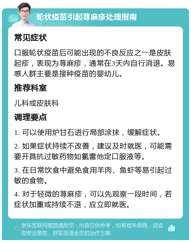 轮状疫苗引起荨麻疹处理指南 常见症状 口服轮状疫苗后可能出现的不良反应之一是皮肤起疹，表现为荨麻疹，通常在3天内自行消退。易感人群主要是接种疫苗的婴幼儿。 推荐科室 儿科或皮肤科 调理要点 1. 可以使用炉甘石进行局部涂抹，缓解症状。 2. 如果症状持续不改善，建议及时就医，可能需要开具抗过敏药物如氯雷他定口服液等。 3. 在日常饮食中避免食用羊肉、鱼虾等易引起过敏的食物。 4. 对于轻微的荨麻疹，可以先观察一段时间，若症状加重或持续不退，应立即就医。