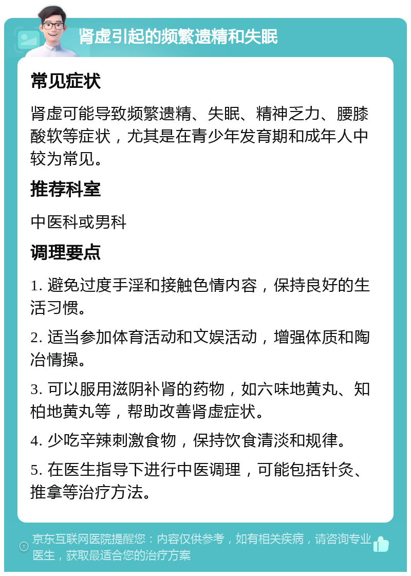 肾虚引起的频繁遗精和失眠 常见症状 肾虚可能导致频繁遗精、失眠、精神乏力、腰膝酸软等症状，尤其是在青少年发育期和成年人中较为常见。 推荐科室 中医科或男科 调理要点 1. 避免过度手淫和接触色情内容，保持良好的生活习惯。 2. 适当参加体育活动和文娱活动，增强体质和陶冶情操。 3. 可以服用滋阴补肾的药物，如六味地黄丸、知柏地黄丸等，帮助改善肾虚症状。 4. 少吃辛辣刺激食物，保持饮食清淡和规律。 5. 在医生指导下进行中医调理，可能包括针灸、推拿等治疗方法。