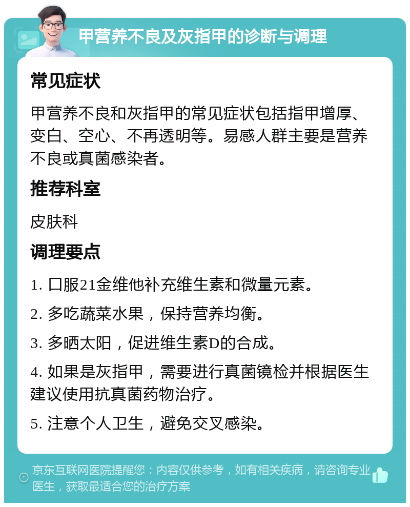 甲营养不良及灰指甲的诊断与调理 常见症状 甲营养不良和灰指甲的常见症状包括指甲增厚、变白、空心、不再透明等。易感人群主要是营养不良或真菌感染者。 推荐科室 皮肤科 调理要点 1. 口服21金维他补充维生素和微量元素。 2. 多吃蔬菜水果，保持营养均衡。 3. 多晒太阳，促进维生素D的合成。 4. 如果是灰指甲，需要进行真菌镜检并根据医生建议使用抗真菌药物治疗。 5. 注意个人卫生，避免交叉感染。