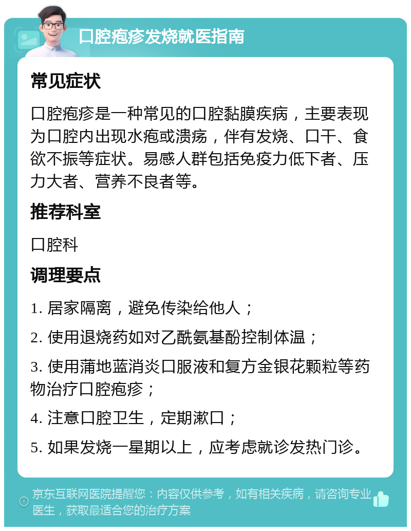 口腔疱疹发烧就医指南 常见症状 口腔疱疹是一种常见的口腔黏膜疾病，主要表现为口腔内出现水疱或溃疡，伴有发烧、口干、食欲不振等症状。易感人群包括免疫力低下者、压力大者、营养不良者等。 推荐科室 口腔科 调理要点 1. 居家隔离，避免传染给他人； 2. 使用退烧药如对乙酰氨基酚控制体温； 3. 使用蒲地蓝消炎口服液和复方金银花颗粒等药物治疗口腔疱疹； 4. 注意口腔卫生，定期漱口； 5. 如果发烧一星期以上，应考虑就诊发热门诊。