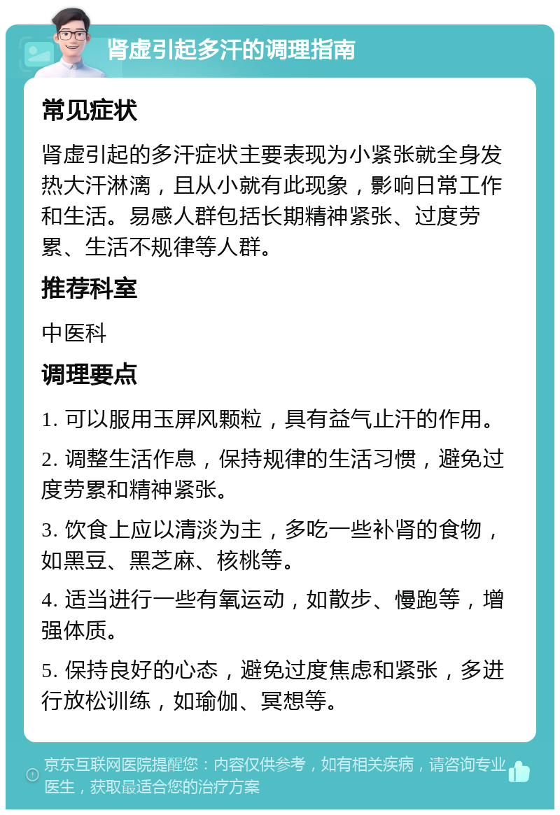 肾虚引起多汗的调理指南 常见症状 肾虚引起的多汗症状主要表现为小紧张就全身发热大汗淋漓，且从小就有此现象，影响日常工作和生活。易感人群包括长期精神紧张、过度劳累、生活不规律等人群。 推荐科室 中医科 调理要点 1. 可以服用玉屏风颗粒，具有益气止汗的作用。 2. 调整生活作息，保持规律的生活习惯，避免过度劳累和精神紧张。 3. 饮食上应以清淡为主，多吃一些补肾的食物，如黑豆、黑芝麻、核桃等。 4. 适当进行一些有氧运动，如散步、慢跑等，增强体质。 5. 保持良好的心态，避免过度焦虑和紧张，多进行放松训练，如瑜伽、冥想等。