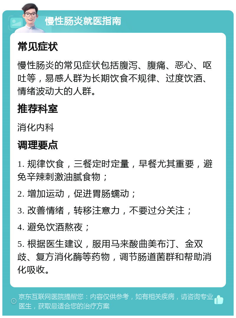 慢性肠炎就医指南 常见症状 慢性肠炎的常见症状包括腹泻、腹痛、恶心、呕吐等，易感人群为长期饮食不规律、过度饮酒、情绪波动大的人群。 推荐科室 消化内科 调理要点 1. 规律饮食，三餐定时定量，早餐尤其重要，避免辛辣刺激油腻食物； 2. 增加运动，促进胃肠蠕动； 3. 改善情绪，转移注意力，不要过分关注； 4. 避免饮酒熬夜； 5. 根据医生建议，服用马来酸曲美布汀、金双歧、复方消化酶等药物，调节肠道菌群和帮助消化吸收。