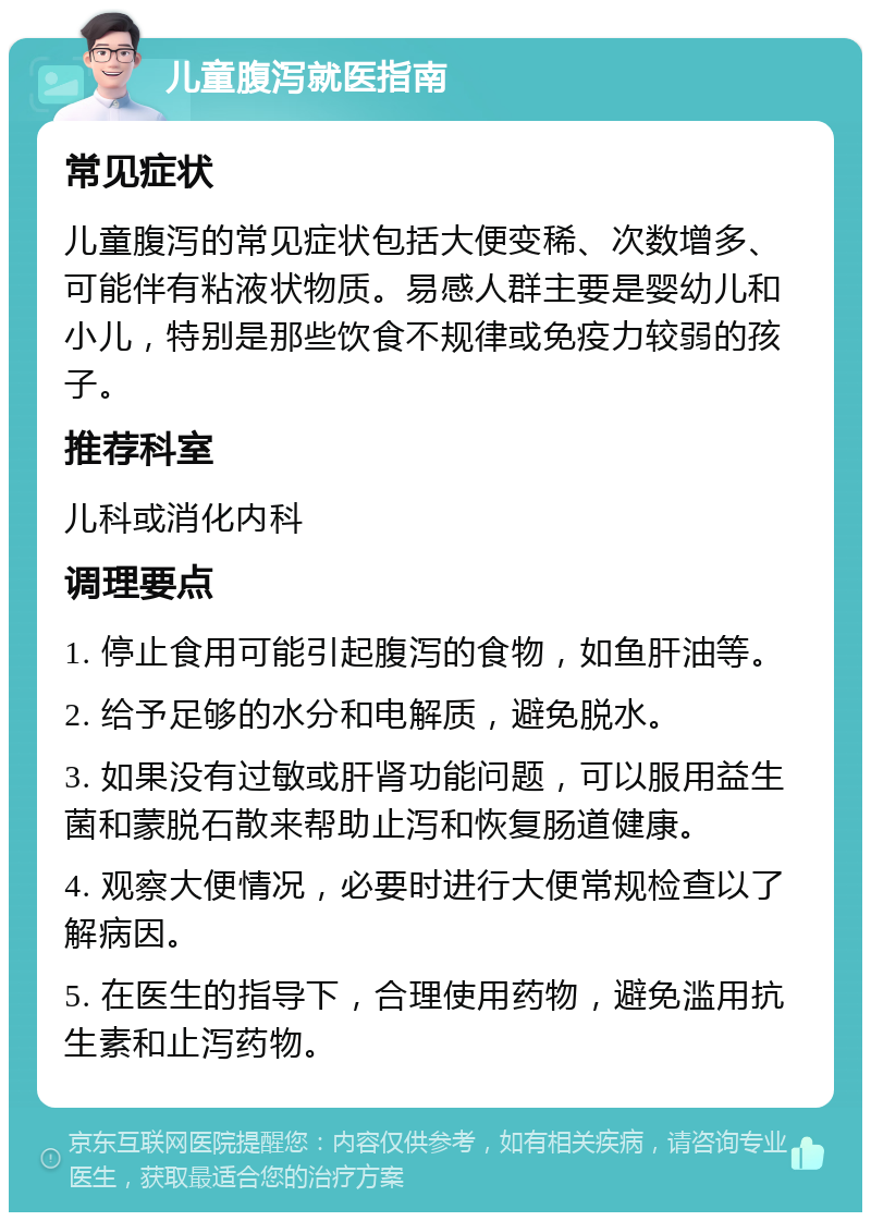 儿童腹泻就医指南 常见症状 儿童腹泻的常见症状包括大便变稀、次数增多、可能伴有粘液状物质。易感人群主要是婴幼儿和小儿，特别是那些饮食不规律或免疫力较弱的孩子。 推荐科室 儿科或消化内科 调理要点 1. 停止食用可能引起腹泻的食物，如鱼肝油等。 2. 给予足够的水分和电解质，避免脱水。 3. 如果没有过敏或肝肾功能问题，可以服用益生菌和蒙脱石散来帮助止泻和恢复肠道健康。 4. 观察大便情况，必要时进行大便常规检查以了解病因。 5. 在医生的指导下，合理使用药物，避免滥用抗生素和止泻药物。