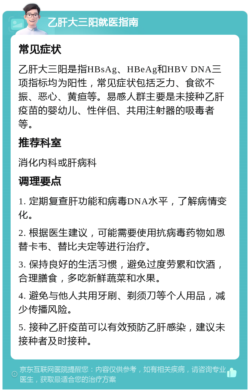 乙肝大三阳就医指南 常见症状 乙肝大三阳是指HBsAg、HBeAg和HBV DNA三项指标均为阳性，常见症状包括乏力、食欲不振、恶心、黄疸等。易感人群主要是未接种乙肝疫苗的婴幼儿、性伴侣、共用注射器的吸毒者等。 推荐科室 消化内科或肝病科 调理要点 1. 定期复查肝功能和病毒DNA水平，了解病情变化。 2. 根据医生建议，可能需要使用抗病毒药物如恩替卡韦、替比夫定等进行治疗。 3. 保持良好的生活习惯，避免过度劳累和饮酒，合理膳食，多吃新鲜蔬菜和水果。 4. 避免与他人共用牙刷、剃须刀等个人用品，减少传播风险。 5. 接种乙肝疫苗可以有效预防乙肝感染，建议未接种者及时接种。