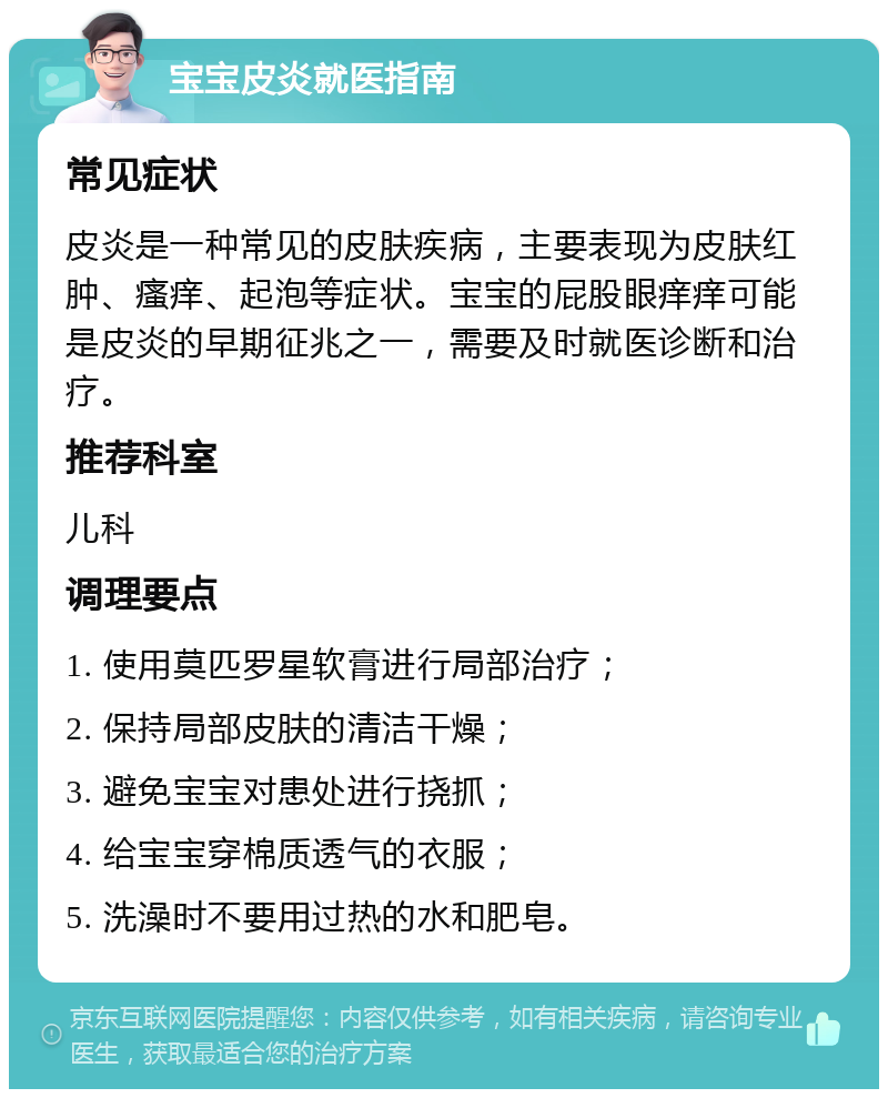 宝宝皮炎就医指南 常见症状 皮炎是一种常见的皮肤疾病，主要表现为皮肤红肿、瘙痒、起泡等症状。宝宝的屁股眼痒痒可能是皮炎的早期征兆之一，需要及时就医诊断和治疗。 推荐科室 儿科 调理要点 1. 使用莫匹罗星软膏进行局部治疗； 2. 保持局部皮肤的清洁干燥； 3. 避免宝宝对患处进行挠抓； 4. 给宝宝穿棉质透气的衣服； 5. 洗澡时不要用过热的水和肥皂。