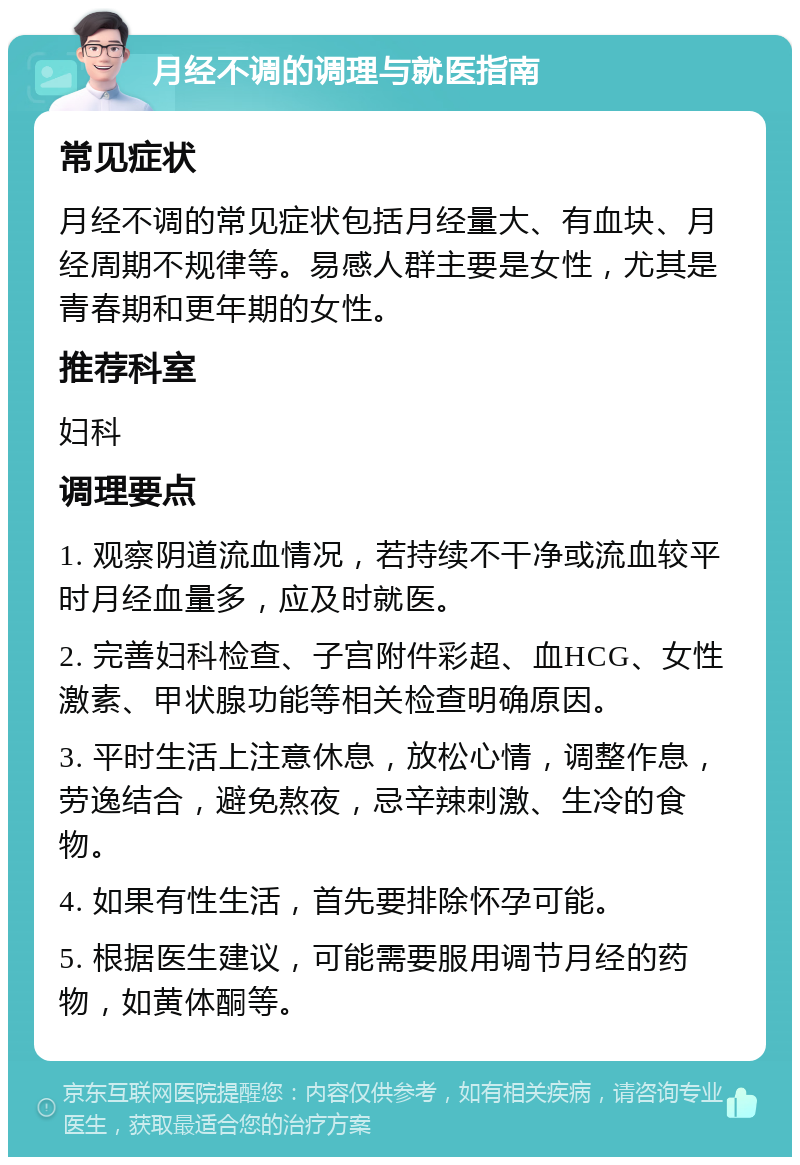 月经不调的调理与就医指南 常见症状 月经不调的常见症状包括月经量大、有血块、月经周期不规律等。易感人群主要是女性，尤其是青春期和更年期的女性。 推荐科室 妇科 调理要点 1. 观察阴道流血情况，若持续不干净或流血较平时月经血量多，应及时就医。 2. 完善妇科检查、子宫附件彩超、血HCG、女性激素、甲状腺功能等相关检查明确原因。 3. 平时生活上注意休息，放松心情，调整作息，劳逸结合，避免熬夜，忌辛辣刺激、生冷的食物。 4. 如果有性生活，首先要排除怀孕可能。 5. 根据医生建议，可能需要服用调节月经的药物，如黄体酮等。