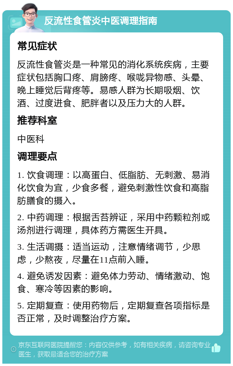 反流性食管炎中医调理指南 常见症状 反流性食管炎是一种常见的消化系统疾病，主要症状包括胸口疼、肩膀疼、喉咙异物感、头晕、晚上睡觉后背疼等。易感人群为长期吸烟、饮酒、过度进食、肥胖者以及压力大的人群。 推荐科室 中医科 调理要点 1. 饮食调理：以高蛋白、低脂肪、无刺激、易消化饮食为宜，少食多餐，避免刺激性饮食和高脂肪膳食的摄入。 2. 中药调理：根据舌苔辨证，采用中药颗粒剂或汤剂进行调理，具体药方需医生开具。 3. 生活调摄：适当运动，注意情绪调节，少思虑，少熬夜，尽量在11点前入睡。 4. 避免诱发因素：避免体力劳动、情绪激动、饱食、寒冷等因素的影响。 5. 定期复查：使用药物后，定期复查各项指标是否正常，及时调整治疗方案。