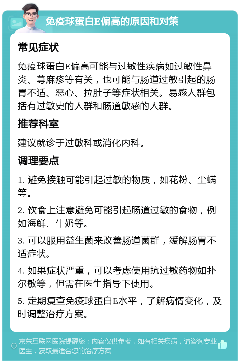 免疫球蛋白E偏高的原因和对策 常见症状 免疫球蛋白E偏高可能与过敏性疾病如过敏性鼻炎、荨麻疹等有关，也可能与肠道过敏引起的肠胃不适、恶心、拉肚子等症状相关。易感人群包括有过敏史的人群和肠道敏感的人群。 推荐科室 建议就诊于过敏科或消化内科。 调理要点 1. 避免接触可能引起过敏的物质，如花粉、尘螨等。 2. 饮食上注意避免可能引起肠道过敏的食物，例如海鲜、牛奶等。 3. 可以服用益生菌来改善肠道菌群，缓解肠胃不适症状。 4. 如果症状严重，可以考虑使用抗过敏药物如扑尔敏等，但需在医生指导下使用。 5. 定期复查免疫球蛋白E水平，了解病情变化，及时调整治疗方案。