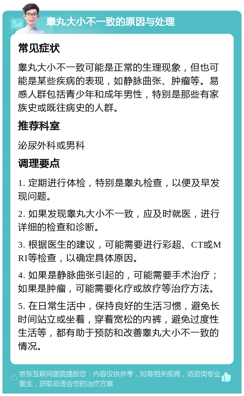 睾丸大小不一致的原因与处理 常见症状 睾丸大小不一致可能是正常的生理现象，但也可能是某些疾病的表现，如静脉曲张、肿瘤等。易感人群包括青少年和成年男性，特别是那些有家族史或既往病史的人群。 推荐科室 泌尿外科或男科 调理要点 1. 定期进行体检，特别是睾丸检查，以便及早发现问题。 2. 如果发现睾丸大小不一致，应及时就医，进行详细的检查和诊断。 3. 根据医生的建议，可能需要进行彩超、CT或MRI等检查，以确定具体原因。 4. 如果是静脉曲张引起的，可能需要手术治疗；如果是肿瘤，可能需要化疗或放疗等治疗方法。 5. 在日常生活中，保持良好的生活习惯，避免长时间站立或坐着，穿着宽松的内裤，避免过度性生活等，都有助于预防和改善睾丸大小不一致的情况。