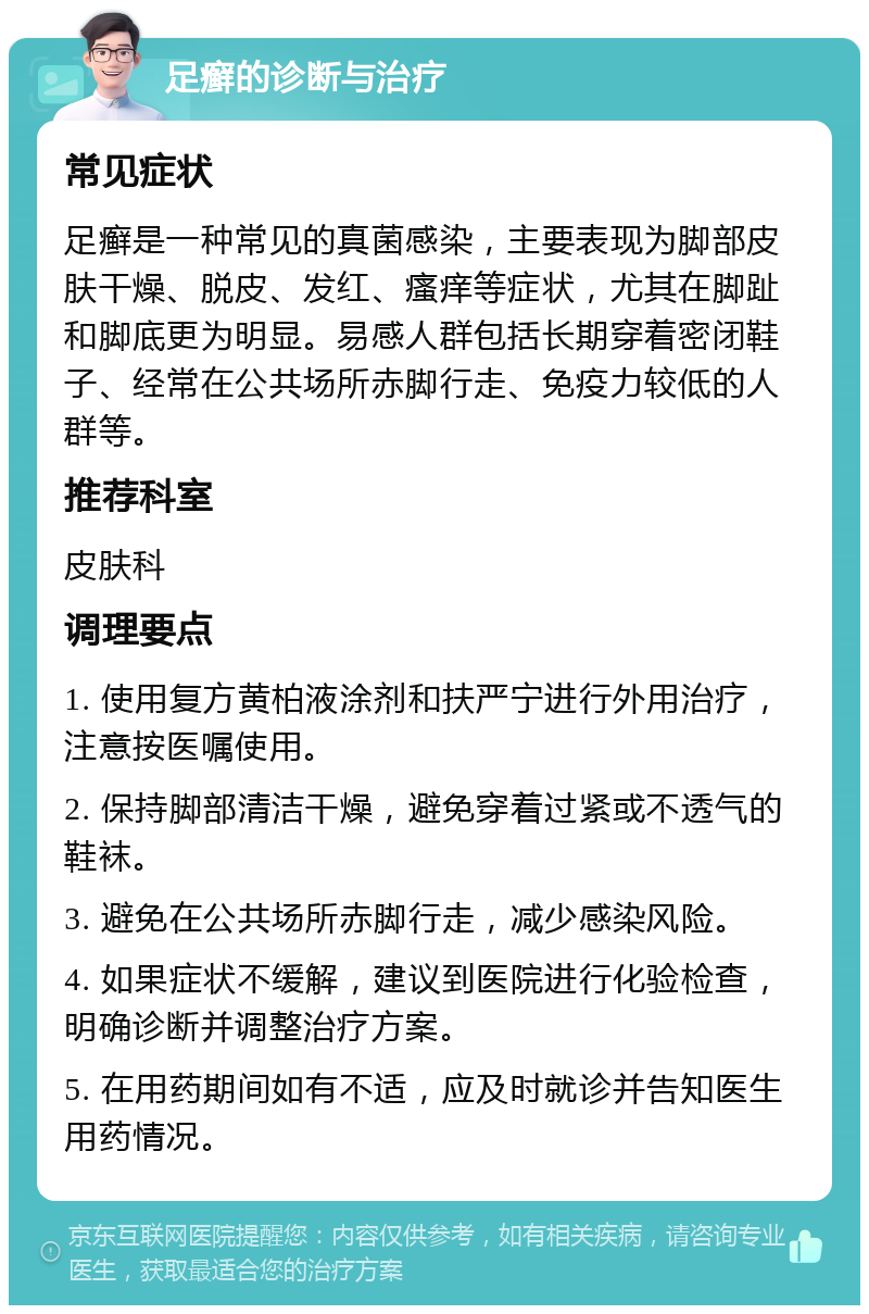 足癣的诊断与治疗 常见症状 足癣是一种常见的真菌感染，主要表现为脚部皮肤干燥、脱皮、发红、瘙痒等症状，尤其在脚趾和脚底更为明显。易感人群包括长期穿着密闭鞋子、经常在公共场所赤脚行走、免疫力较低的人群等。 推荐科室 皮肤科 调理要点 1. 使用复方黄柏液涂剂和扶严宁进行外用治疗，注意按医嘱使用。 2. 保持脚部清洁干燥，避免穿着过紧或不透气的鞋袜。 3. 避免在公共场所赤脚行走，减少感染风险。 4. 如果症状不缓解，建议到医院进行化验检查，明确诊断并调整治疗方案。 5. 在用药期间如有不适，应及时就诊并告知医生用药情况。