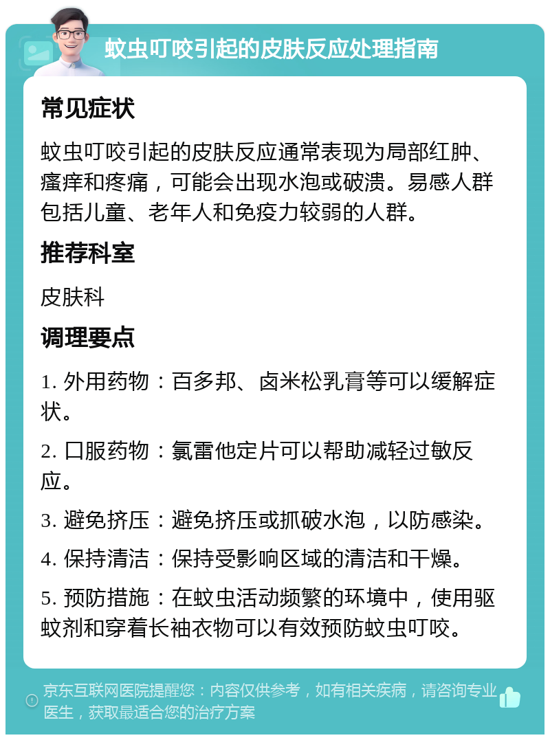 蚊虫叮咬引起的皮肤反应处理指南 常见症状 蚊虫叮咬引起的皮肤反应通常表现为局部红肿、瘙痒和疼痛，可能会出现水泡或破溃。易感人群包括儿童、老年人和免疫力较弱的人群。 推荐科室 皮肤科 调理要点 1. 外用药物：百多邦、卤米松乳膏等可以缓解症状。 2. 口服药物：氯雷他定片可以帮助减轻过敏反应。 3. 避免挤压：避免挤压或抓破水泡，以防感染。 4. 保持清洁：保持受影响区域的清洁和干燥。 5. 预防措施：在蚊虫活动频繁的环境中，使用驱蚊剂和穿着长袖衣物可以有效预防蚊虫叮咬。