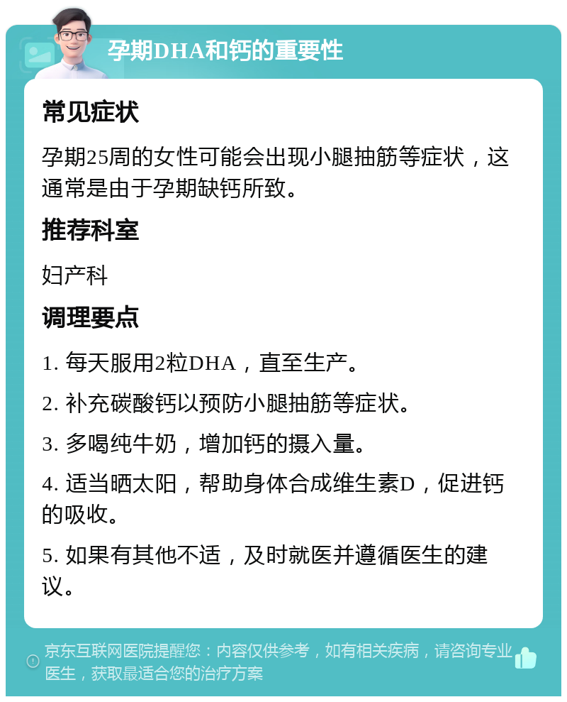 孕期DHA和钙的重要性 常见症状 孕期25周的女性可能会出现小腿抽筋等症状，这通常是由于孕期缺钙所致。 推荐科室 妇产科 调理要点 1. 每天服用2粒DHA，直至生产。 2. 补充碳酸钙以预防小腿抽筋等症状。 3. 多喝纯牛奶，增加钙的摄入量。 4. 适当晒太阳，帮助身体合成维生素D，促进钙的吸收。 5. 如果有其他不适，及时就医并遵循医生的建议。