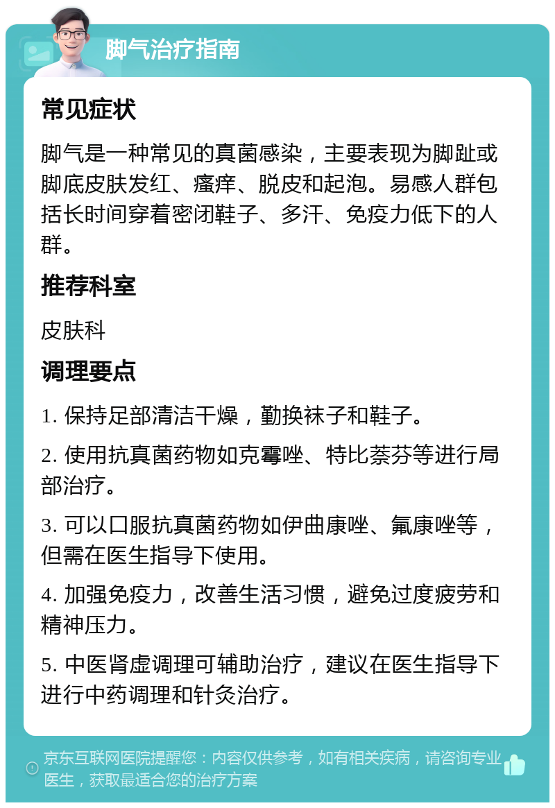 脚气治疗指南 常见症状 脚气是一种常见的真菌感染，主要表现为脚趾或脚底皮肤发红、瘙痒、脱皮和起泡。易感人群包括长时间穿着密闭鞋子、多汗、免疫力低下的人群。 推荐科室 皮肤科 调理要点 1. 保持足部清洁干燥，勤换袜子和鞋子。 2. 使用抗真菌药物如克霉唑、特比萘芬等进行局部治疗。 3. 可以口服抗真菌药物如伊曲康唑、氟康唑等，但需在医生指导下使用。 4. 加强免疫力，改善生活习惯，避免过度疲劳和精神压力。 5. 中医肾虚调理可辅助治疗，建议在医生指导下进行中药调理和针灸治疗。