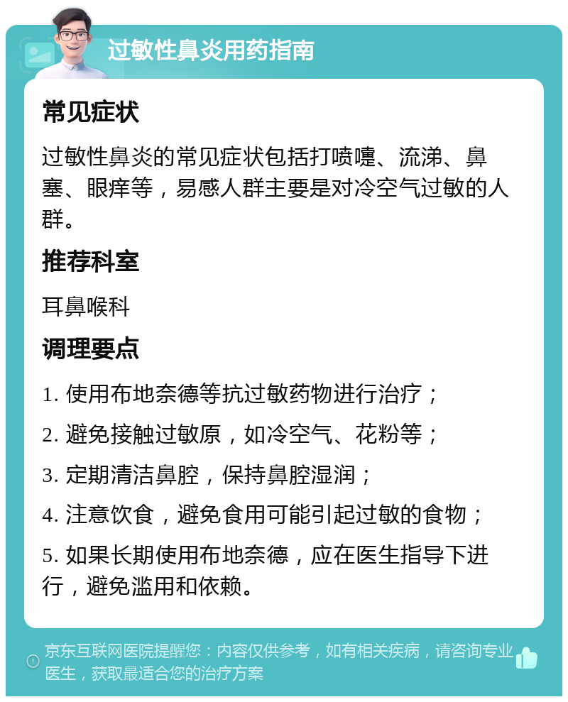 过敏性鼻炎用药指南 常见症状 过敏性鼻炎的常见症状包括打喷嚏、流涕、鼻塞、眼痒等，易感人群主要是对冷空气过敏的人群。 推荐科室 耳鼻喉科 调理要点 1. 使用布地奈德等抗过敏药物进行治疗； 2. 避免接触过敏原，如冷空气、花粉等； 3. 定期清洁鼻腔，保持鼻腔湿润； 4. 注意饮食，避免食用可能引起过敏的食物； 5. 如果长期使用布地奈德，应在医生指导下进行，避免滥用和依赖。