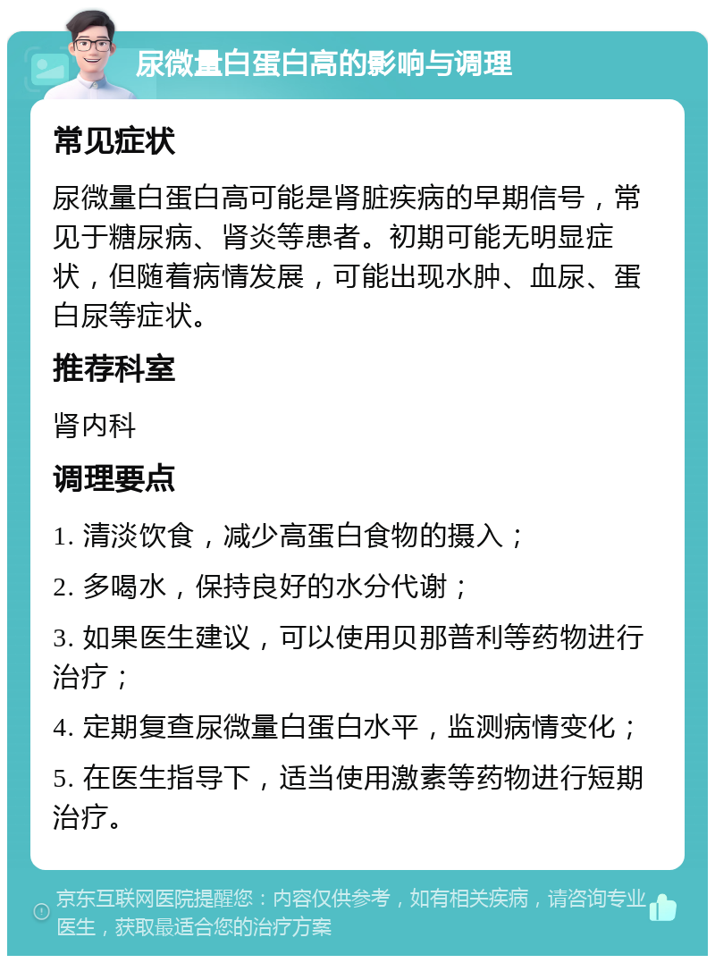 尿微量白蛋白高的影响与调理 常见症状 尿微量白蛋白高可能是肾脏疾病的早期信号，常见于糖尿病、肾炎等患者。初期可能无明显症状，但随着病情发展，可能出现水肿、血尿、蛋白尿等症状。 推荐科室 肾内科 调理要点 1. 清淡饮食，减少高蛋白食物的摄入； 2. 多喝水，保持良好的水分代谢； 3. 如果医生建议，可以使用贝那普利等药物进行治疗； 4. 定期复查尿微量白蛋白水平，监测病情变化； 5. 在医生指导下，适当使用激素等药物进行短期治疗。