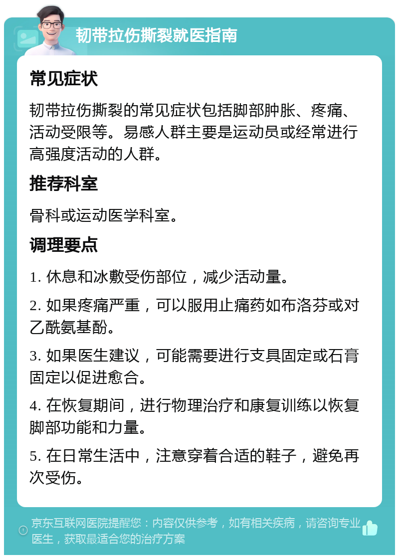 韧带拉伤撕裂就医指南 常见症状 韧带拉伤撕裂的常见症状包括脚部肿胀、疼痛、活动受限等。易感人群主要是运动员或经常进行高强度活动的人群。 推荐科室 骨科或运动医学科室。 调理要点 1. 休息和冰敷受伤部位，减少活动量。 2. 如果疼痛严重，可以服用止痛药如布洛芬或对乙酰氨基酚。 3. 如果医生建议，可能需要进行支具固定或石膏固定以促进愈合。 4. 在恢复期间，进行物理治疗和康复训练以恢复脚部功能和力量。 5. 在日常生活中，注意穿着合适的鞋子，避免再次受伤。