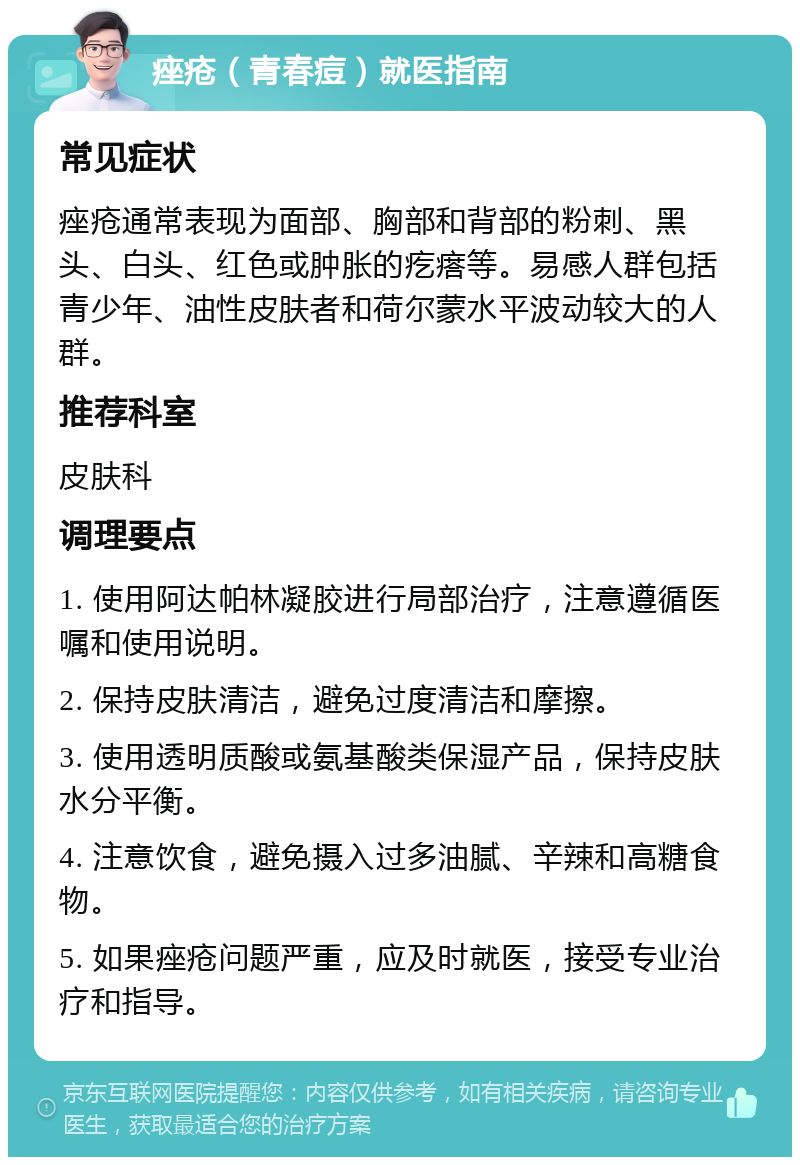 痤疮（青春痘）就医指南 常见症状 痤疮通常表现为面部、胸部和背部的粉刺、黑头、白头、红色或肿胀的疙瘩等。易感人群包括青少年、油性皮肤者和荷尔蒙水平波动较大的人群。 推荐科室 皮肤科 调理要点 1. 使用阿达帕林凝胶进行局部治疗，注意遵循医嘱和使用说明。 2. 保持皮肤清洁，避免过度清洁和摩擦。 3. 使用透明质酸或氨基酸类保湿产品，保持皮肤水分平衡。 4. 注意饮食，避免摄入过多油腻、辛辣和高糖食物。 5. 如果痤疮问题严重，应及时就医，接受专业治疗和指导。