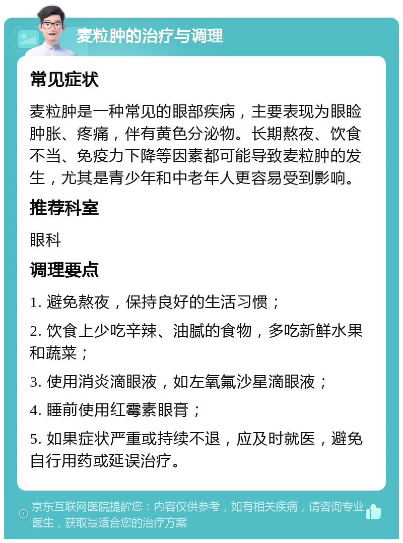 麦粒肿的治疗与调理 常见症状 麦粒肿是一种常见的眼部疾病，主要表现为眼睑肿胀、疼痛，伴有黄色分泌物。长期熬夜、饮食不当、免疫力下降等因素都可能导致麦粒肿的发生，尤其是青少年和中老年人更容易受到影响。 推荐科室 眼科 调理要点 1. 避免熬夜，保持良好的生活习惯； 2. 饮食上少吃辛辣、油腻的食物，多吃新鲜水果和蔬菜； 3. 使用消炎滴眼液，如左氧氟沙星滴眼液； 4. 睡前使用红霉素眼膏； 5. 如果症状严重或持续不退，应及时就医，避免自行用药或延误治疗。