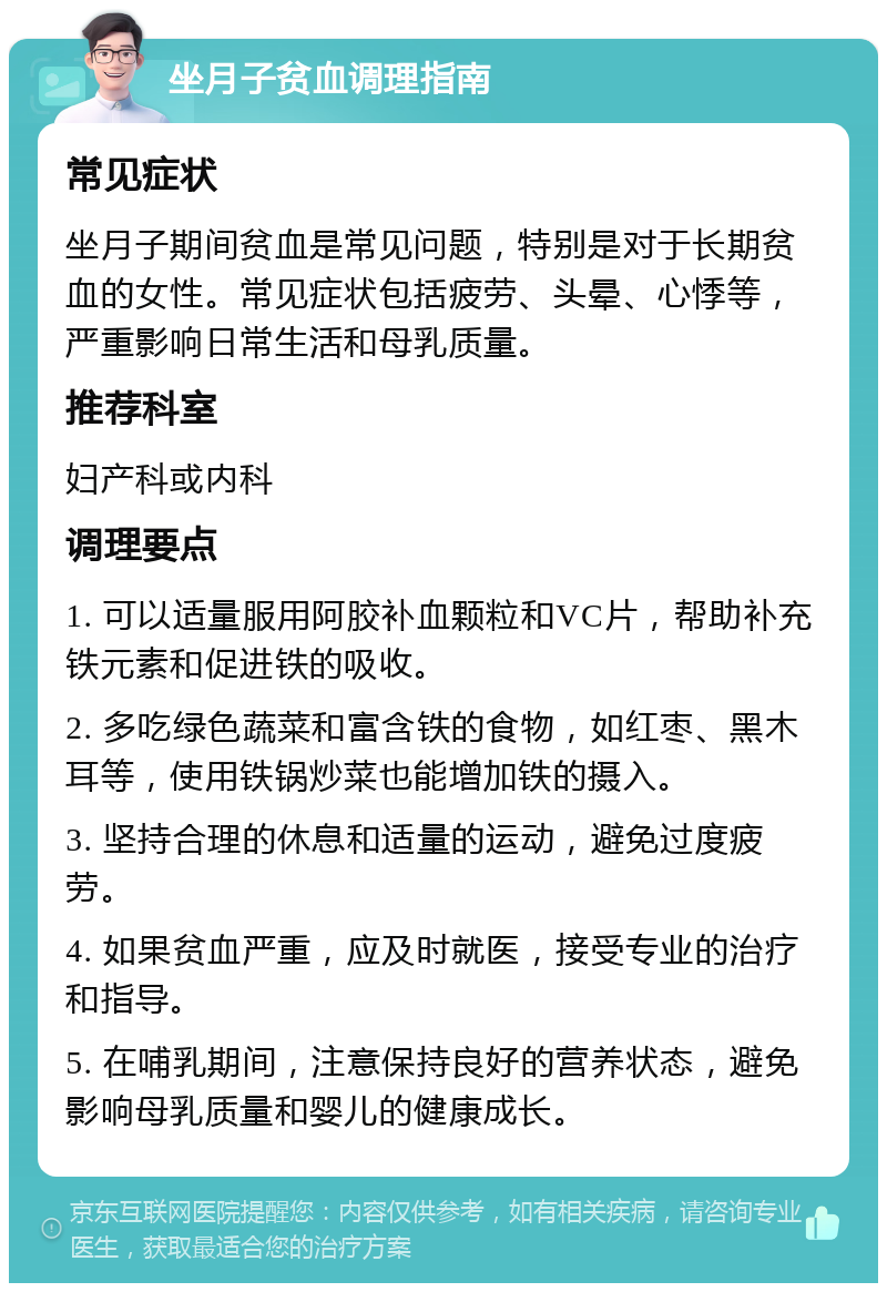 坐月子贫血调理指南 常见症状 坐月子期间贫血是常见问题，特别是对于长期贫血的女性。常见症状包括疲劳、头晕、心悸等，严重影响日常生活和母乳质量。 推荐科室 妇产科或内科 调理要点 1. 可以适量服用阿胶补血颗粒和VC片，帮助补充铁元素和促进铁的吸收。 2. 多吃绿色蔬菜和富含铁的食物，如红枣、黑木耳等，使用铁锅炒菜也能增加铁的摄入。 3. 坚持合理的休息和适量的运动，避免过度疲劳。 4. 如果贫血严重，应及时就医，接受专业的治疗和指导。 5. 在哺乳期间，注意保持良好的营养状态，避免影响母乳质量和婴儿的健康成长。