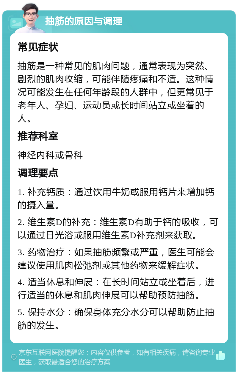 抽筋的原因与调理 常见症状 抽筋是一种常见的肌肉问题，通常表现为突然、剧烈的肌肉收缩，可能伴随疼痛和不适。这种情况可能发生在任何年龄段的人群中，但更常见于老年人、孕妇、运动员或长时间站立或坐着的人。 推荐科室 神经内科或骨科 调理要点 1. 补充钙质：通过饮用牛奶或服用钙片来增加钙的摄入量。 2. 维生素D的补充：维生素D有助于钙的吸收，可以通过日光浴或服用维生素D补充剂来获取。 3. 药物治疗：如果抽筋频繁或严重，医生可能会建议使用肌肉松弛剂或其他药物来缓解症状。 4. 适当休息和伸展：在长时间站立或坐着后，进行适当的休息和肌肉伸展可以帮助预防抽筋。 5. 保持水分：确保身体充分水分可以帮助防止抽筋的发生。