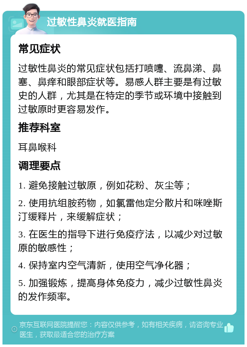 过敏性鼻炎就医指南 常见症状 过敏性鼻炎的常见症状包括打喷嚏、流鼻涕、鼻塞、鼻痒和眼部症状等。易感人群主要是有过敏史的人群，尤其是在特定的季节或环境中接触到过敏原时更容易发作。 推荐科室 耳鼻喉科 调理要点 1. 避免接触过敏原，例如花粉、灰尘等； 2. 使用抗组胺药物，如氯雷他定分散片和咪唑斯汀缓释片，来缓解症状； 3. 在医生的指导下进行免疫疗法，以减少对过敏原的敏感性； 4. 保持室内空气清新，使用空气净化器； 5. 加强锻炼，提高身体免疫力，减少过敏性鼻炎的发作频率。