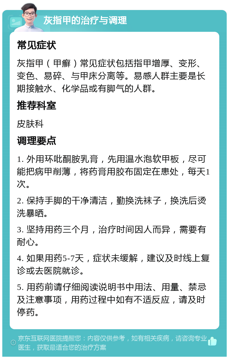 灰指甲的治疗与调理 常见症状 灰指甲（甲癣）常见症状包括指甲增厚、变形、变色、易碎、与甲床分离等。易感人群主要是长期接触水、化学品或有脚气的人群。 推荐科室 皮肤科 调理要点 1. 外用环吡酮胺乳膏，先用温水泡软甲板，尽可能把病甲削薄，将药膏用胶布固定在患处，每天1次。 2. 保持手脚的干净清洁，勤换洗袜子，换洗后烫洗暴晒。 3. 坚持用药三个月，治疗时间因人而异，需要有耐心。 4. 如果用药5-7天，症状未缓解，建议及时线上复诊或去医院就诊。 5. 用药前请仔细阅读说明书中用法、用量、禁忌及注意事项，用药过程中如有不适反应，请及时停药。