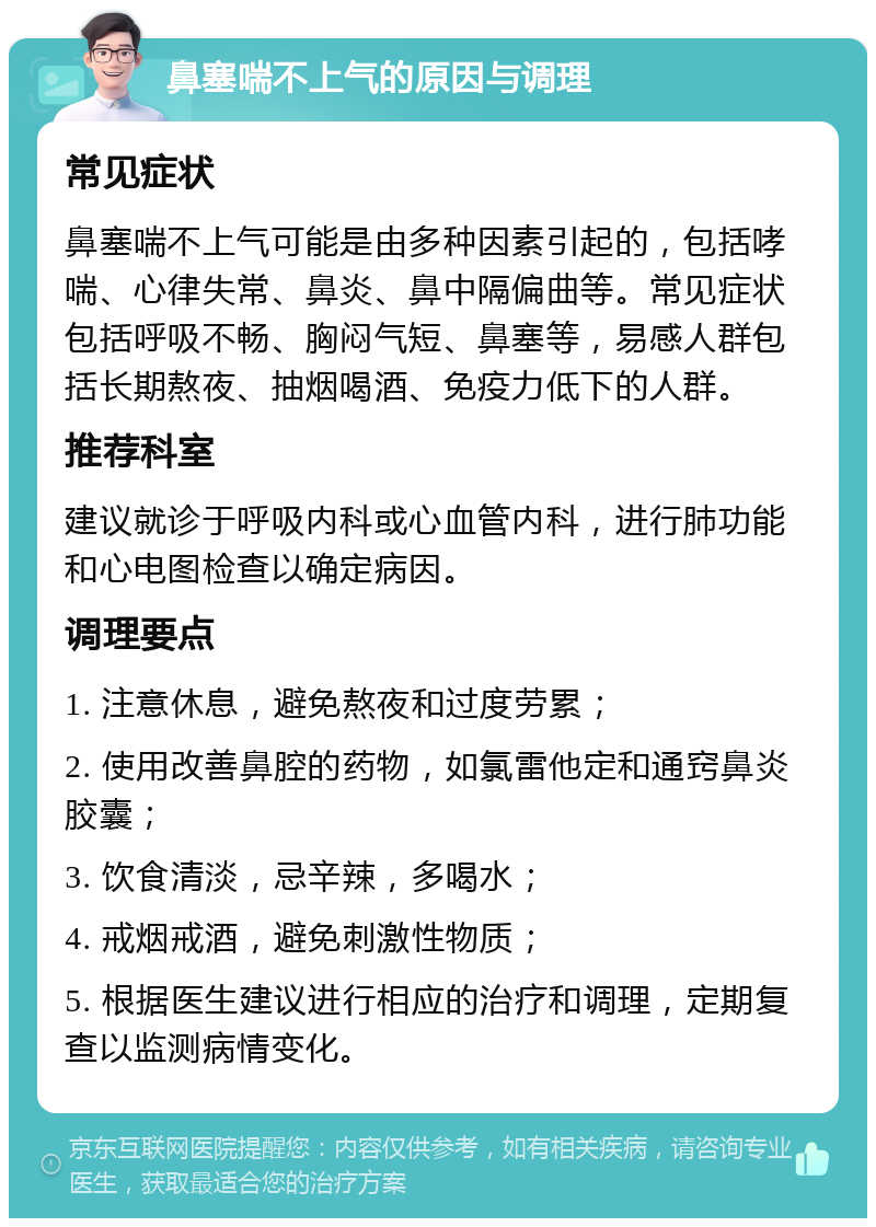 鼻塞喘不上气的原因与调理 常见症状 鼻塞喘不上气可能是由多种因素引起的，包括哮喘、心律失常、鼻炎、鼻中隔偏曲等。常见症状包括呼吸不畅、胸闷气短、鼻塞等，易感人群包括长期熬夜、抽烟喝酒、免疫力低下的人群。 推荐科室 建议就诊于呼吸内科或心血管内科，进行肺功能和心电图检查以确定病因。 调理要点 1. 注意休息，避免熬夜和过度劳累； 2. 使用改善鼻腔的药物，如氯雷他定和通窍鼻炎胶囊； 3. 饮食清淡，忌辛辣，多喝水； 4. 戒烟戒酒，避免刺激性物质； 5. 根据医生建议进行相应的治疗和调理，定期复查以监测病情变化。