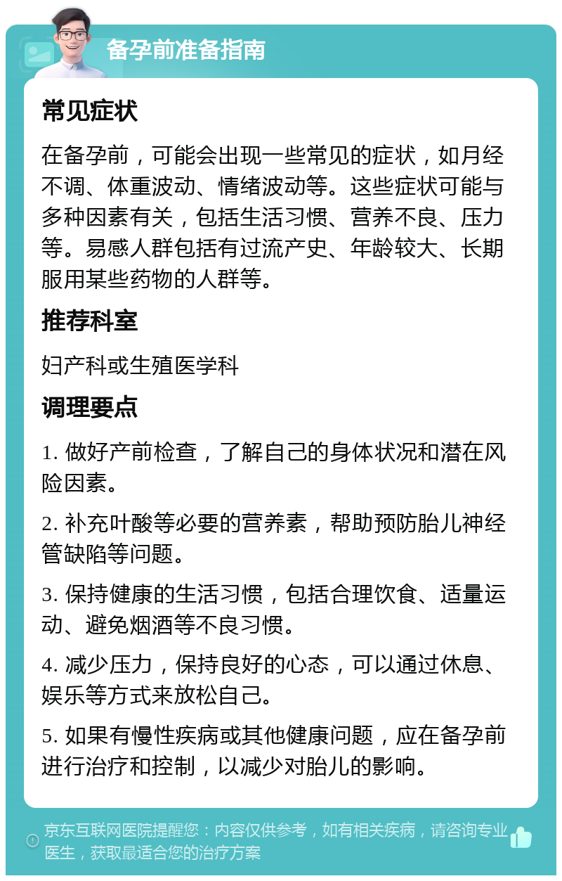 备孕前准备指南 常见症状 在备孕前，可能会出现一些常见的症状，如月经不调、体重波动、情绪波动等。这些症状可能与多种因素有关，包括生活习惯、营养不良、压力等。易感人群包括有过流产史、年龄较大、长期服用某些药物的人群等。 推荐科室 妇产科或生殖医学科 调理要点 1. 做好产前检查，了解自己的身体状况和潜在风险因素。 2. 补充叶酸等必要的营养素，帮助预防胎儿神经管缺陷等问题。 3. 保持健康的生活习惯，包括合理饮食、适量运动、避免烟酒等不良习惯。 4. 减少压力，保持良好的心态，可以通过休息、娱乐等方式来放松自己。 5. 如果有慢性疾病或其他健康问题，应在备孕前进行治疗和控制，以减少对胎儿的影响。