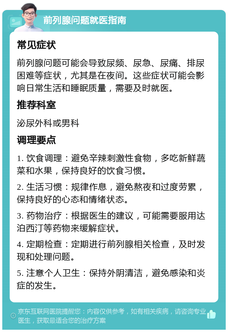 前列腺问题就医指南 常见症状 前列腺问题可能会导致尿频、尿急、尿痛、排尿困难等症状，尤其是在夜间。这些症状可能会影响日常生活和睡眠质量，需要及时就医。 推荐科室 泌尿外科或男科 调理要点 1. 饮食调理：避免辛辣刺激性食物，多吃新鲜蔬菜和水果，保持良好的饮食习惯。 2. 生活习惯：规律作息，避免熬夜和过度劳累，保持良好的心态和情绪状态。 3. 药物治疗：根据医生的建议，可能需要服用达泊西汀等药物来缓解症状。 4. 定期检查：定期进行前列腺相关检查，及时发现和处理问题。 5. 注意个人卫生：保持外阴清洁，避免感染和炎症的发生。