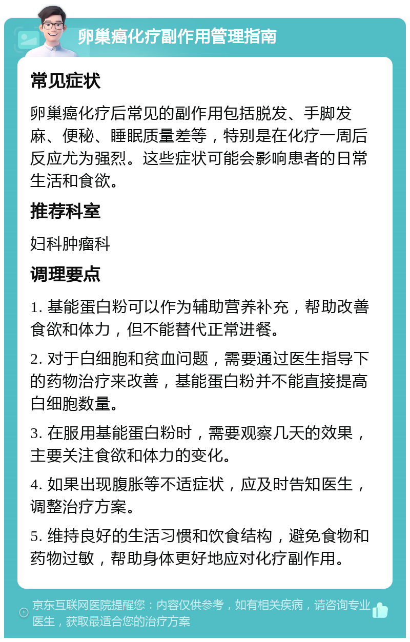 卵巢癌化疗副作用管理指南 常见症状 卵巢癌化疗后常见的副作用包括脱发、手脚发麻、便秘、睡眠质量差等，特别是在化疗一周后反应尤为强烈。这些症状可能会影响患者的日常生活和食欲。 推荐科室 妇科肿瘤科 调理要点 1. 基能蛋白粉可以作为辅助营养补充，帮助改善食欲和体力，但不能替代正常进餐。 2. 对于白细胞和贫血问题，需要通过医生指导下的药物治疗来改善，基能蛋白粉并不能直接提高白细胞数量。 3. 在服用基能蛋白粉时，需要观察几天的效果，主要关注食欲和体力的变化。 4. 如果出现腹胀等不适症状，应及时告知医生，调整治疗方案。 5. 维持良好的生活习惯和饮食结构，避免食物和药物过敏，帮助身体更好地应对化疗副作用。