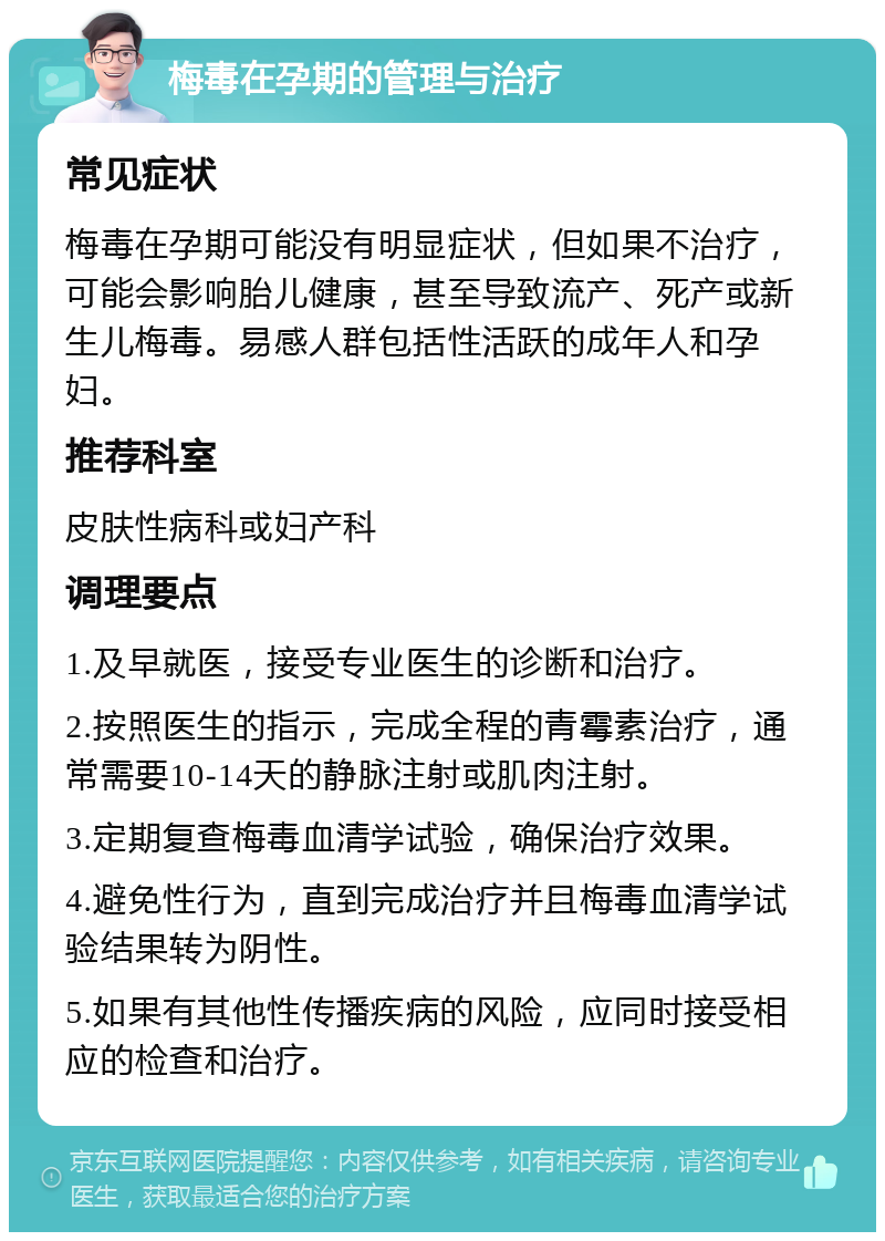 梅毒在孕期的管理与治疗 常见症状 梅毒在孕期可能没有明显症状，但如果不治疗，可能会影响胎儿健康，甚至导致流产、死产或新生儿梅毒。易感人群包括性活跃的成年人和孕妇。 推荐科室 皮肤性病科或妇产科 调理要点 1.及早就医，接受专业医生的诊断和治疗。 2.按照医生的指示，完成全程的青霉素治疗，通常需要10-14天的静脉注射或肌肉注射。 3.定期复查梅毒血清学试验，确保治疗效果。 4.避免性行为，直到完成治疗并且梅毒血清学试验结果转为阴性。 5.如果有其他性传播疾病的风险，应同时接受相应的检查和治疗。