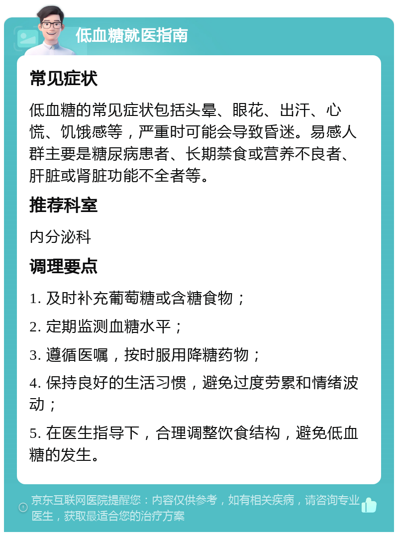 低血糖就医指南 常见症状 低血糖的常见症状包括头晕、眼花、出汗、心慌、饥饿感等，严重时可能会导致昏迷。易感人群主要是糖尿病患者、长期禁食或营养不良者、肝脏或肾脏功能不全者等。 推荐科室 内分泌科 调理要点 1. 及时补充葡萄糖或含糖食物； 2. 定期监测血糖水平； 3. 遵循医嘱，按时服用降糖药物； 4. 保持良好的生活习惯，避免过度劳累和情绪波动； 5. 在医生指导下，合理调整饮食结构，避免低血糖的发生。