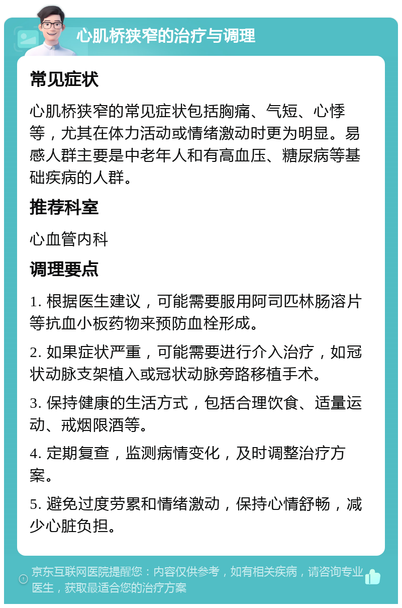 心肌桥狭窄的治疗与调理 常见症状 心肌桥狭窄的常见症状包括胸痛、气短、心悸等，尤其在体力活动或情绪激动时更为明显。易感人群主要是中老年人和有高血压、糖尿病等基础疾病的人群。 推荐科室 心血管内科 调理要点 1. 根据医生建议，可能需要服用阿司匹林肠溶片等抗血小板药物来预防血栓形成。 2. 如果症状严重，可能需要进行介入治疗，如冠状动脉支架植入或冠状动脉旁路移植手术。 3. 保持健康的生活方式，包括合理饮食、适量运动、戒烟限酒等。 4. 定期复查，监测病情变化，及时调整治疗方案。 5. 避免过度劳累和情绪激动，保持心情舒畅，减少心脏负担。