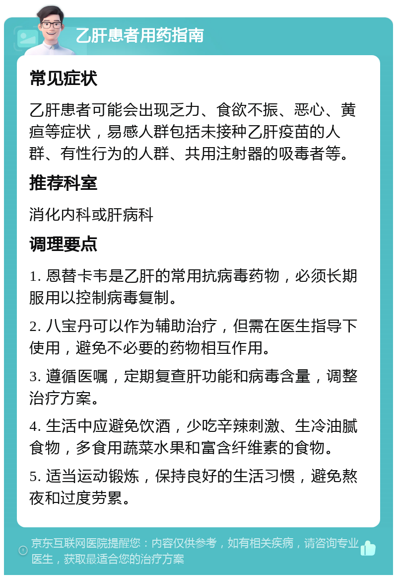 乙肝患者用药指南 常见症状 乙肝患者可能会出现乏力、食欲不振、恶心、黄疸等症状，易感人群包括未接种乙肝疫苗的人群、有性行为的人群、共用注射器的吸毒者等。 推荐科室 消化内科或肝病科 调理要点 1. 恩替卡韦是乙肝的常用抗病毒药物，必须长期服用以控制病毒复制。 2. 八宝丹可以作为辅助治疗，但需在医生指导下使用，避免不必要的药物相互作用。 3. 遵循医嘱，定期复查肝功能和病毒含量，调整治疗方案。 4. 生活中应避免饮酒，少吃辛辣刺激、生冷油腻食物，多食用蔬菜水果和富含纤维素的食物。 5. 适当运动锻炼，保持良好的生活习惯，避免熬夜和过度劳累。