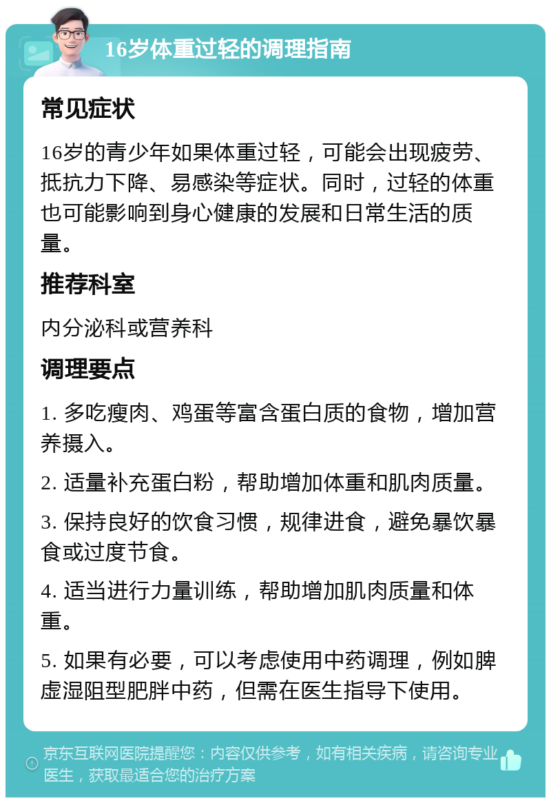 16岁体重过轻的调理指南 常见症状 16岁的青少年如果体重过轻，可能会出现疲劳、抵抗力下降、易感染等症状。同时，过轻的体重也可能影响到身心健康的发展和日常生活的质量。 推荐科室 内分泌科或营养科 调理要点 1. 多吃瘦肉、鸡蛋等富含蛋白质的食物，增加营养摄入。 2. 适量补充蛋白粉，帮助增加体重和肌肉质量。 3. 保持良好的饮食习惯，规律进食，避免暴饮暴食或过度节食。 4. 适当进行力量训练，帮助增加肌肉质量和体重。 5. 如果有必要，可以考虑使用中药调理，例如脾虚湿阻型肥胖中药，但需在医生指导下使用。