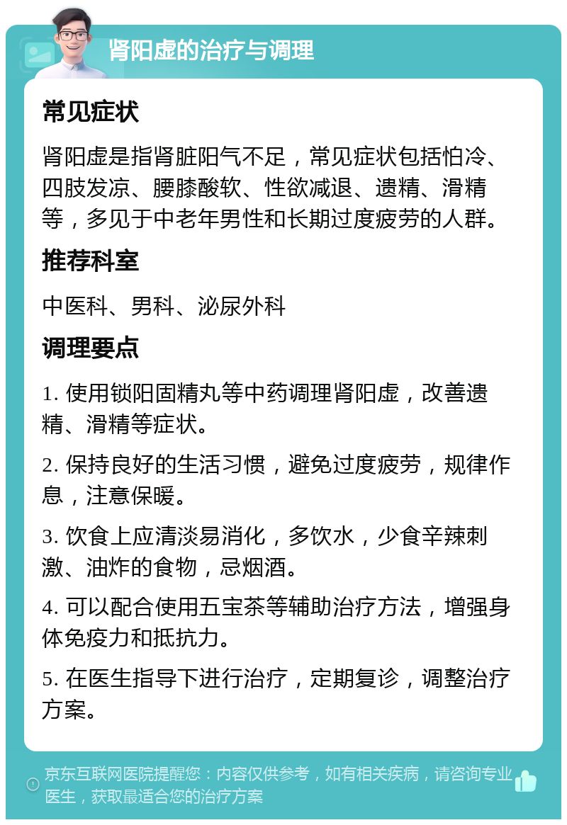 肾阳虚的治疗与调理 常见症状 肾阳虚是指肾脏阳气不足，常见症状包括怕冷、四肢发凉、腰膝酸软、性欲减退、遗精、滑精等，多见于中老年男性和长期过度疲劳的人群。 推荐科室 中医科、男科、泌尿外科 调理要点 1. 使用锁阳固精丸等中药调理肾阳虚，改善遗精、滑精等症状。 2. 保持良好的生活习惯，避免过度疲劳，规律作息，注意保暖。 3. 饮食上应清淡易消化，多饮水，少食辛辣刺激、油炸的食物，忌烟酒。 4. 可以配合使用五宝茶等辅助治疗方法，增强身体免疫力和抵抗力。 5. 在医生指导下进行治疗，定期复诊，调整治疗方案。