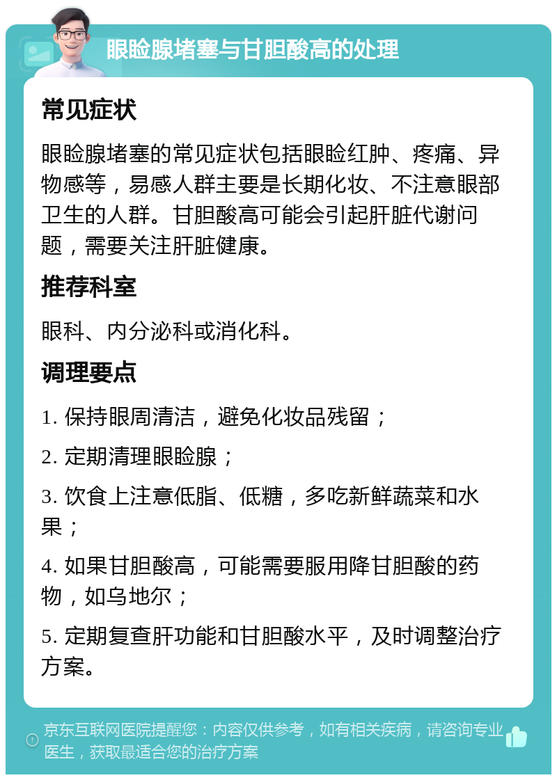 眼睑腺堵塞与甘胆酸高的处理 常见症状 眼睑腺堵塞的常见症状包括眼睑红肿、疼痛、异物感等，易感人群主要是长期化妆、不注意眼部卫生的人群。甘胆酸高可能会引起肝脏代谢问题，需要关注肝脏健康。 推荐科室 眼科、内分泌科或消化科。 调理要点 1. 保持眼周清洁，避免化妆品残留； 2. 定期清理眼睑腺； 3. 饮食上注意低脂、低糖，多吃新鲜蔬菜和水果； 4. 如果甘胆酸高，可能需要服用降甘胆酸的药物，如乌地尔； 5. 定期复查肝功能和甘胆酸水平，及时调整治疗方案。