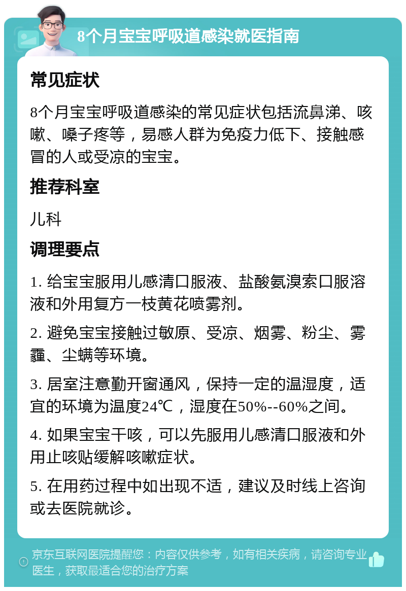 8个月宝宝呼吸道感染就医指南 常见症状 8个月宝宝呼吸道感染的常见症状包括流鼻涕、咳嗽、嗓子疼等，易感人群为免疫力低下、接触感冒的人或受凉的宝宝。 推荐科室 儿科 调理要点 1. 给宝宝服用儿感清口服液、盐酸氨溴索口服溶液和外用复方一枝黄花喷雾剂。 2. 避免宝宝接触过敏原、受凉、烟雾、粉尘、雾霾、尘螨等环境。 3. 居室注意勤开窗通风，保持一定的温湿度，适宜的环境为温度24℃，湿度在50%--60%之间。 4. 如果宝宝干咳，可以先服用儿感清口服液和外用止咳贴缓解咳嗽症状。 5. 在用药过程中如出现不适，建议及时线上咨询或去医院就诊。