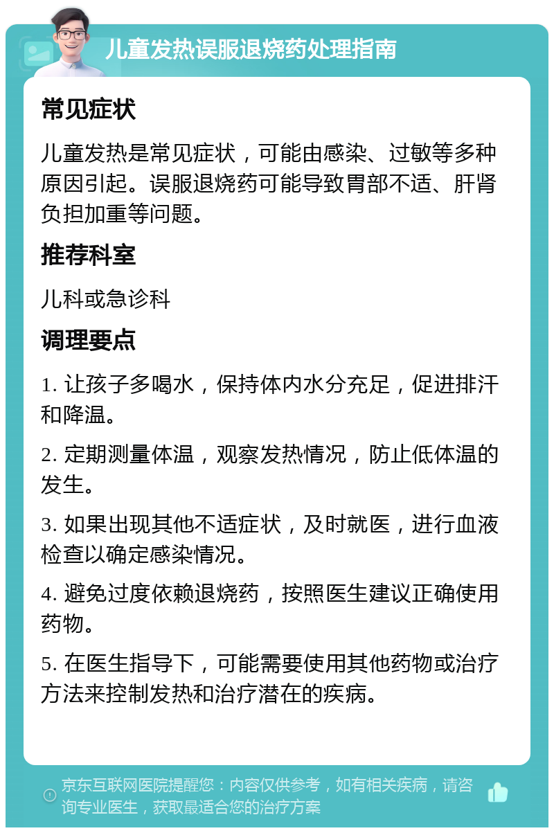 儿童发热误服退烧药处理指南 常见症状 儿童发热是常见症状，可能由感染、过敏等多种原因引起。误服退烧药可能导致胃部不适、肝肾负担加重等问题。 推荐科室 儿科或急诊科 调理要点 1. 让孩子多喝水，保持体内水分充足，促进排汗和降温。 2. 定期测量体温，观察发热情况，防止低体温的发生。 3. 如果出现其他不适症状，及时就医，进行血液检查以确定感染情况。 4. 避免过度依赖退烧药，按照医生建议正确使用药物。 5. 在医生指导下，可能需要使用其他药物或治疗方法来控制发热和治疗潜在的疾病。