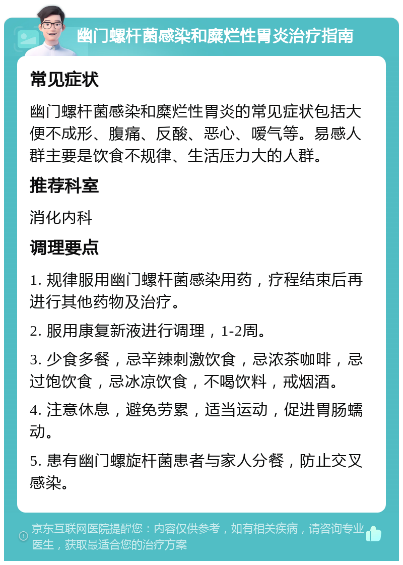 幽门螺杆菌感染和糜烂性胃炎治疗指南 常见症状 幽门螺杆菌感染和糜烂性胃炎的常见症状包括大便不成形、腹痛、反酸、恶心、嗳气等。易感人群主要是饮食不规律、生活压力大的人群。 推荐科室 消化内科 调理要点 1. 规律服用幽门螺杆菌感染用药，疗程结束后再进行其他药物及治疗。 2. 服用康复新液进行调理，1-2周。 3. 少食多餐，忌辛辣刺激饮食，忌浓茶咖啡，忌过饱饮食，忌冰凉饮食，不喝饮料，戒烟酒。 4. 注意休息，避免劳累，适当运动，促进胃肠蠕动。 5. 患有幽门螺旋杆菌患者与家人分餐，防止交叉感染。