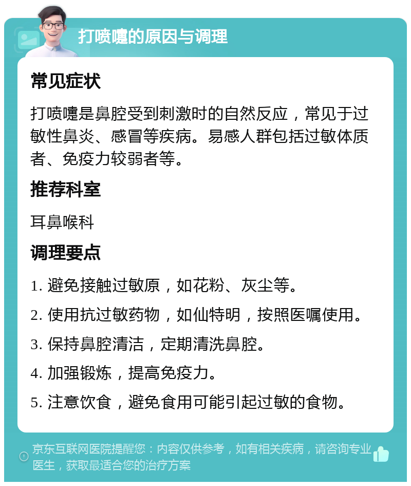 打喷嚏的原因与调理 常见症状 打喷嚏是鼻腔受到刺激时的自然反应，常见于过敏性鼻炎、感冒等疾病。易感人群包括过敏体质者、免疫力较弱者等。 推荐科室 耳鼻喉科 调理要点 1. 避免接触过敏原，如花粉、灰尘等。 2. 使用抗过敏药物，如仙特明，按照医嘱使用。 3. 保持鼻腔清洁，定期清洗鼻腔。 4. 加强锻炼，提高免疫力。 5. 注意饮食，避免食用可能引起过敏的食物。