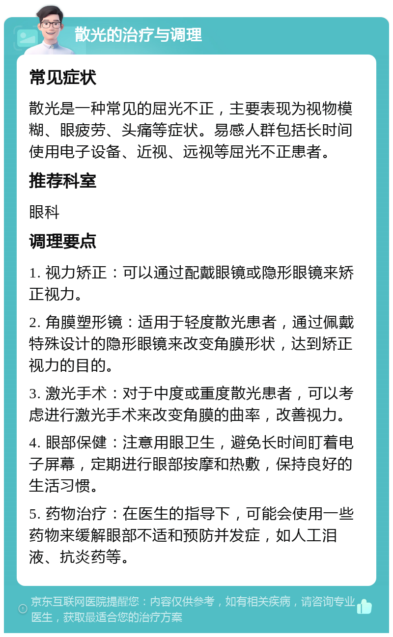 散光的治疗与调理 常见症状 散光是一种常见的屈光不正，主要表现为视物模糊、眼疲劳、头痛等症状。易感人群包括长时间使用电子设备、近视、远视等屈光不正患者。 推荐科室 眼科 调理要点 1. 视力矫正：可以通过配戴眼镜或隐形眼镜来矫正视力。 2. 角膜塑形镜：适用于轻度散光患者，通过佩戴特殊设计的隐形眼镜来改变角膜形状，达到矫正视力的目的。 3. 激光手术：对于中度或重度散光患者，可以考虑进行激光手术来改变角膜的曲率，改善视力。 4. 眼部保健：注意用眼卫生，避免长时间盯着电子屏幕，定期进行眼部按摩和热敷，保持良好的生活习惯。 5. 药物治疗：在医生的指导下，可能会使用一些药物来缓解眼部不适和预防并发症，如人工泪液、抗炎药等。