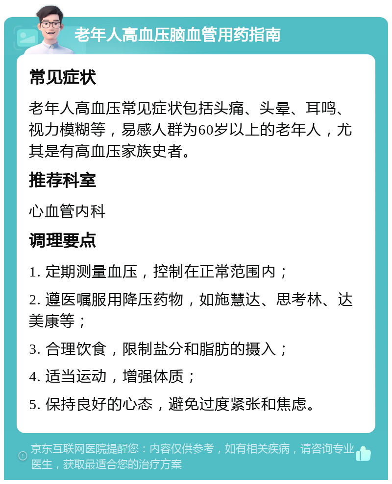 老年人高血压脑血管用药指南 常见症状 老年人高血压常见症状包括头痛、头晕、耳鸣、视力模糊等，易感人群为60岁以上的老年人，尤其是有高血压家族史者。 推荐科室 心血管内科 调理要点 1. 定期测量血压，控制在正常范围内； 2. 遵医嘱服用降压药物，如施慧达、思考林、达美康等； 3. 合理饮食，限制盐分和脂肪的摄入； 4. 适当运动，增强体质； 5. 保持良好的心态，避免过度紧张和焦虑。