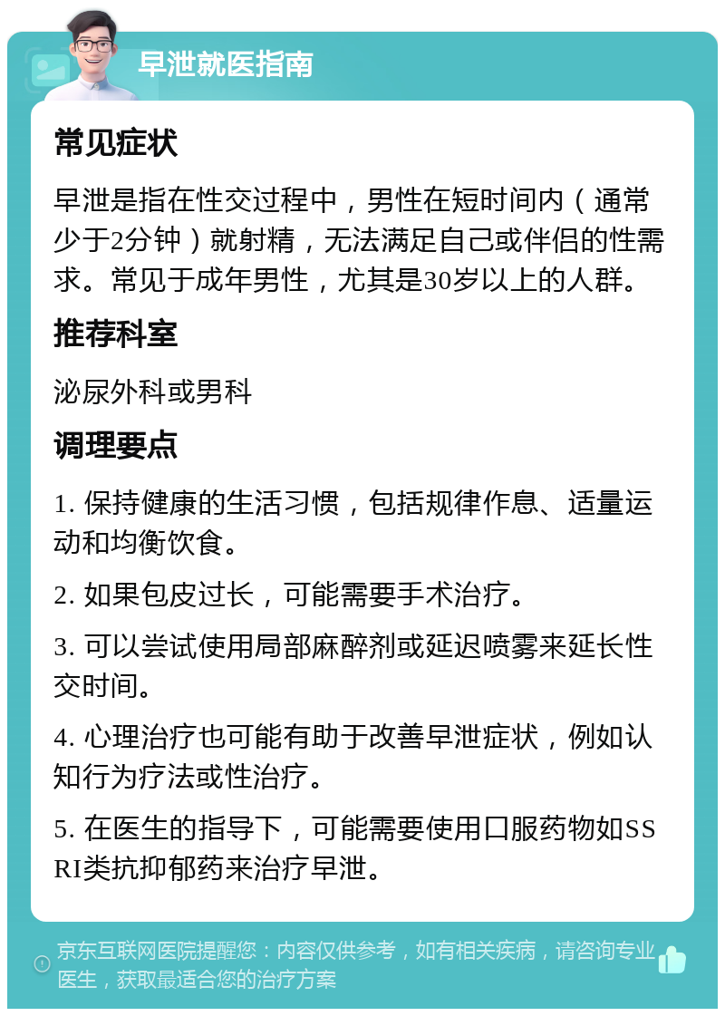 早泄就医指南 常见症状 早泄是指在性交过程中，男性在短时间内（通常少于2分钟）就射精，无法满足自己或伴侣的性需求。常见于成年男性，尤其是30岁以上的人群。 推荐科室 泌尿外科或男科 调理要点 1. 保持健康的生活习惯，包括规律作息、适量运动和均衡饮食。 2. 如果包皮过长，可能需要手术治疗。 3. 可以尝试使用局部麻醉剂或延迟喷雾来延长性交时间。 4. 心理治疗也可能有助于改善早泄症状，例如认知行为疗法或性治疗。 5. 在医生的指导下，可能需要使用口服药物如SSRI类抗抑郁药来治疗早泄。