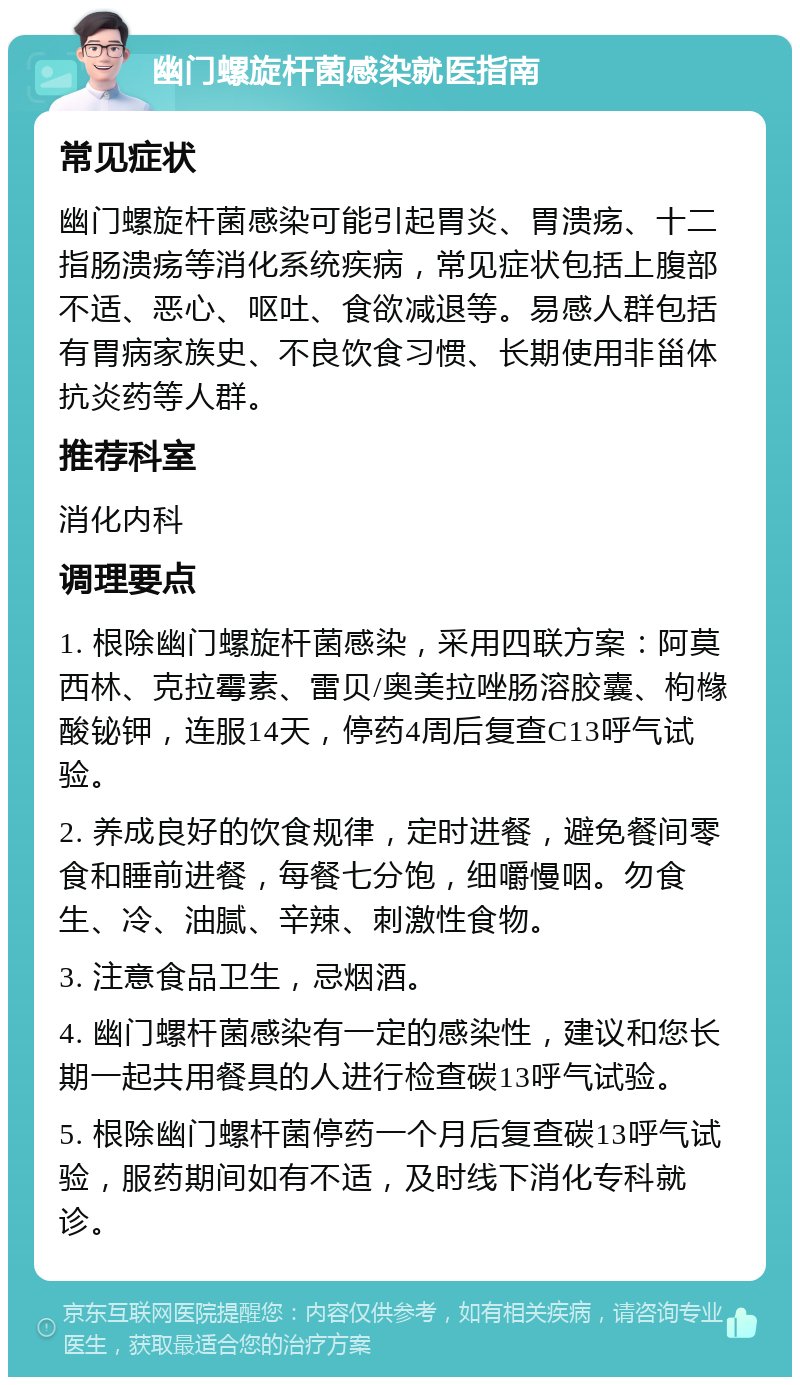 幽门螺旋杆菌感染就医指南 常见症状 幽门螺旋杆菌感染可能引起胃炎、胃溃疡、十二指肠溃疡等消化系统疾病，常见症状包括上腹部不适、恶心、呕吐、食欲减退等。易感人群包括有胃病家族史、不良饮食习惯、长期使用非甾体抗炎药等人群。 推荐科室 消化内科 调理要点 1. 根除幽门螺旋杆菌感染，采用四联方案：阿莫西林、克拉霉素、雷贝/奥美拉唑肠溶胶囊、枸橼酸铋钾，连服14天，停药4周后复查C13呼气试验。 2. 养成良好的饮食规律，定时进餐，避免餐间零食和睡前进餐，每餐七分饱，细嚼慢咽。勿食生、冷、油腻、辛辣、刺激性食物。 3. 注意食品卫生，忌烟酒。 4. 幽门螺杆菌感染有一定的感染性，建议和您长期一起共用餐具的人进行检查碳13呼气试验。 5. 根除幽门螺杆菌停药一个月后复查碳13呼气试验，服药期间如有不适，及时线下消化专科就诊。