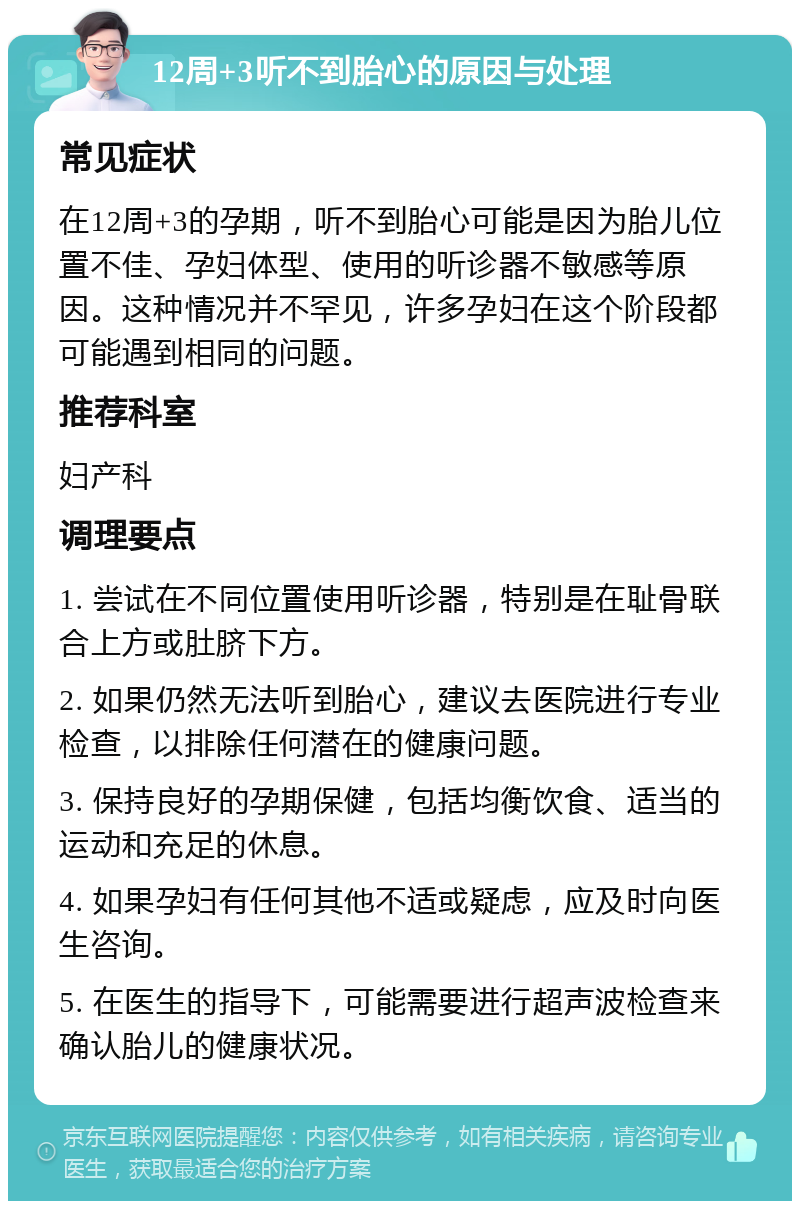 12周+3听不到胎心的原因与处理 常见症状 在12周+3的孕期，听不到胎心可能是因为胎儿位置不佳、孕妇体型、使用的听诊器不敏感等原因。这种情况并不罕见，许多孕妇在这个阶段都可能遇到相同的问题。 推荐科室 妇产科 调理要点 1. 尝试在不同位置使用听诊器，特别是在耻骨联合上方或肚脐下方。 2. 如果仍然无法听到胎心，建议去医院进行专业检查，以排除任何潜在的健康问题。 3. 保持良好的孕期保健，包括均衡饮食、适当的运动和充足的休息。 4. 如果孕妇有任何其他不适或疑虑，应及时向医生咨询。 5. 在医生的指导下，可能需要进行超声波检查来确认胎儿的健康状况。